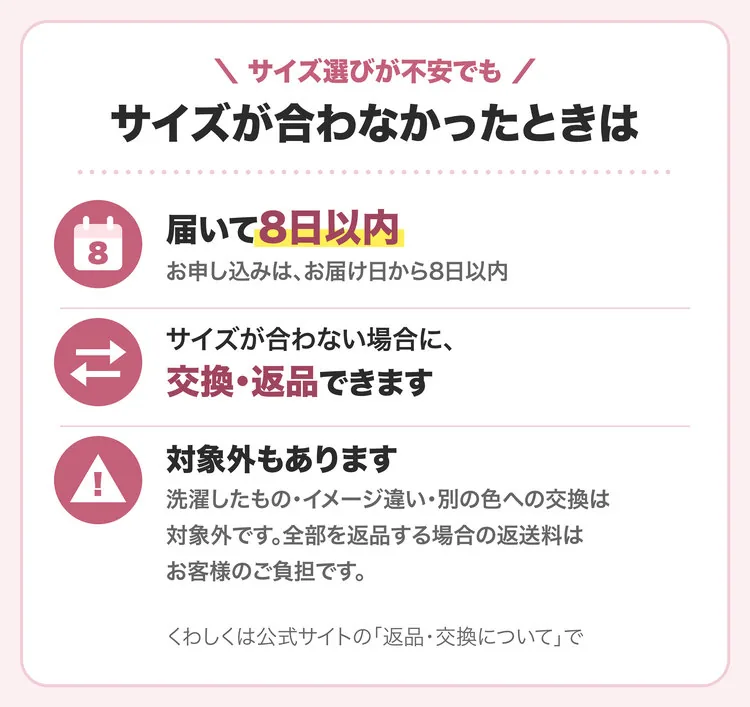 サイズが合わなかったときは：届いて8日以内。サイズが合わない場合に、交換・返品できます。対象外：洗濯したもの・イメージ違い・別の色への交換。全部を返品する場合の返送料はお客様のご負担です。くわしくは公式サイトの「返品・交換について」で