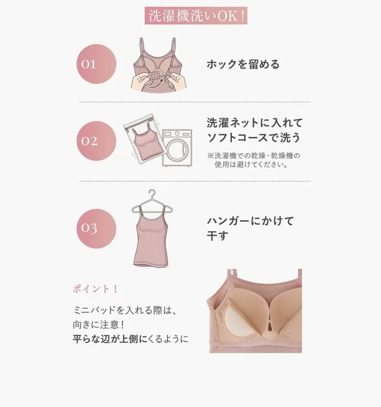 洗濯機洗いOK。01 ホックを留める 02 洗濯ネットに入れてソフトコースで洗う（洗濯機での乾燥・乾燥機の使用は避ける） 03 ハンガーにかけて干す。ポイント：ミニパッドを入れる際は、向きに注意。平らな辺が上側にくるように