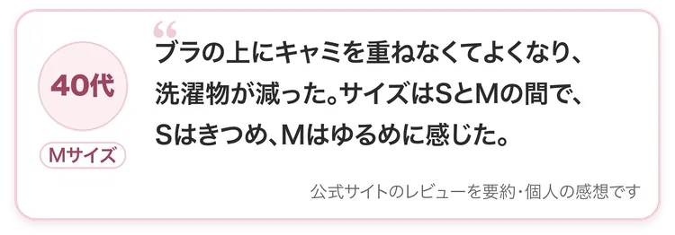 40代・Mサイズ：ブラの上にキャミを重ねなくてよくなり、洗濯物が減った。サイズはSとMの間で、Sはきつめ、Mはゆるめに感じた。