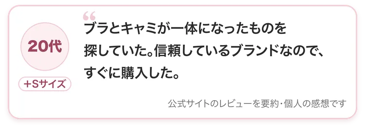 20代・＋Sサイズ：ブラとキャミが一体になったものを探していた。信頼しているブランドなので、すぐに購入した。