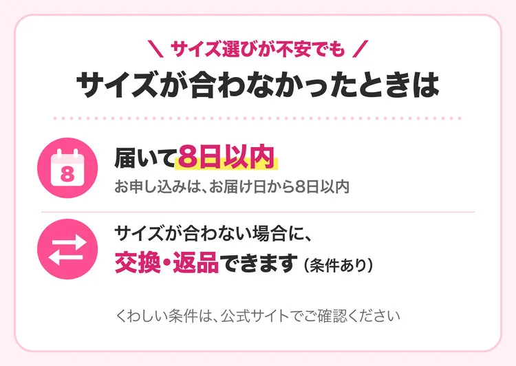 サイズ選びが不安でも。サイズが合わなかったときは、届いて8日以内（お申し込みは、お届け日から8日以内）。サイズが合わない場合に、交換・返品できます（条件あり）。くわしい条件は、公式サイトでご確認ください