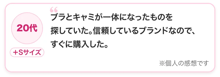 20代・＋Sサイズ：ブラとキャミが一体になったものを探していた。信頼しているブランドなので、すぐに購入した。※個人の感想です