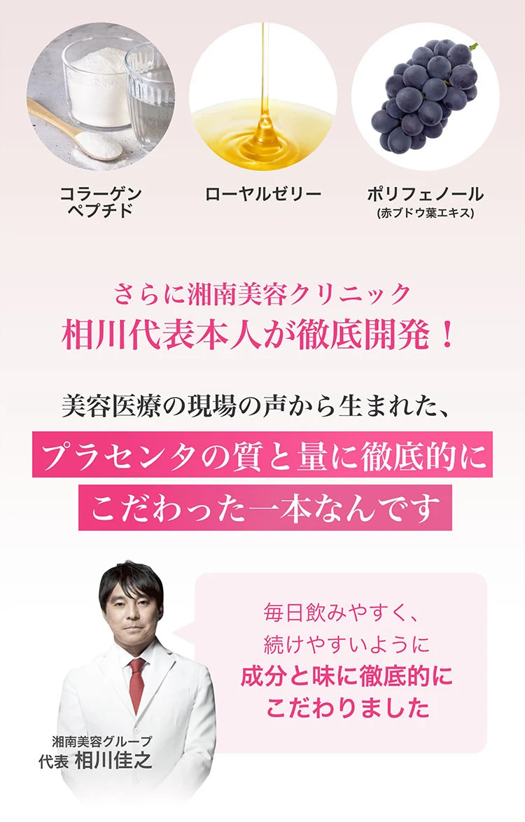 コラーゲンペプチド、ローヤルゼリー、ポリフェノール(赤ブドウ葉エキス)。さらに湘南美容クリニック 相川代表本人が徹底開発。美容医療の現場の声から生まれた、プラセンタの質と量に徹底的にこだわった一本です。相川氏「毎日飲みやすく、続けやすいように成分と味に徹底的にこだわりました」