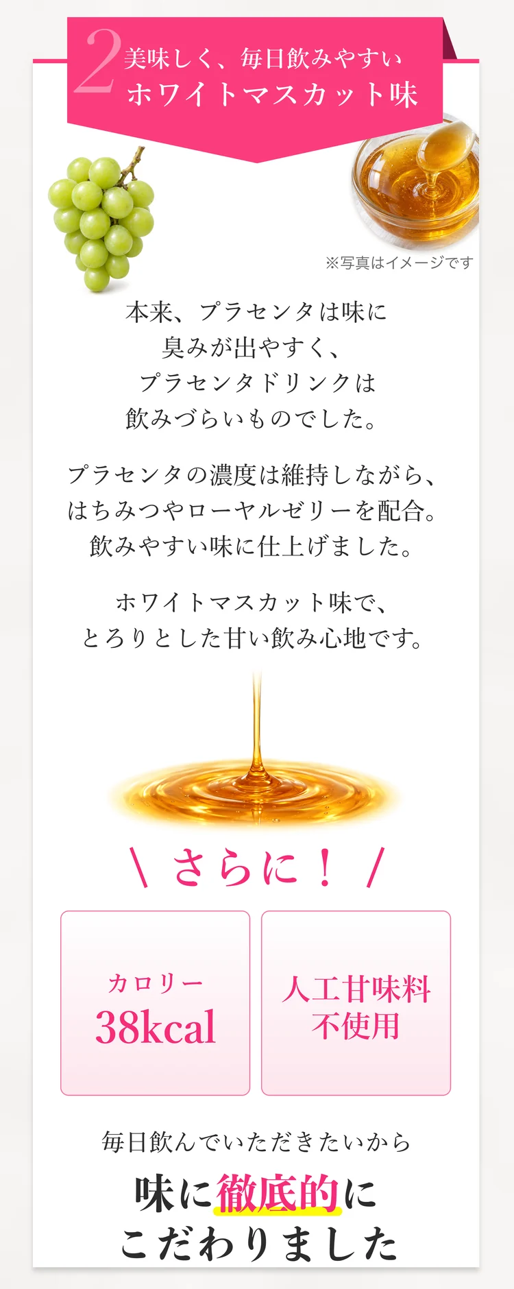 2 美味しく、毎日飲みやすいホワイトマスカット味。はちみつやローヤルゼリーを配合し、飲みやすい味に仕上げました。カロリー38kcal、人工甘味料不使用。毎日飲んでいただきたいから、味に徹底的にこだわりました