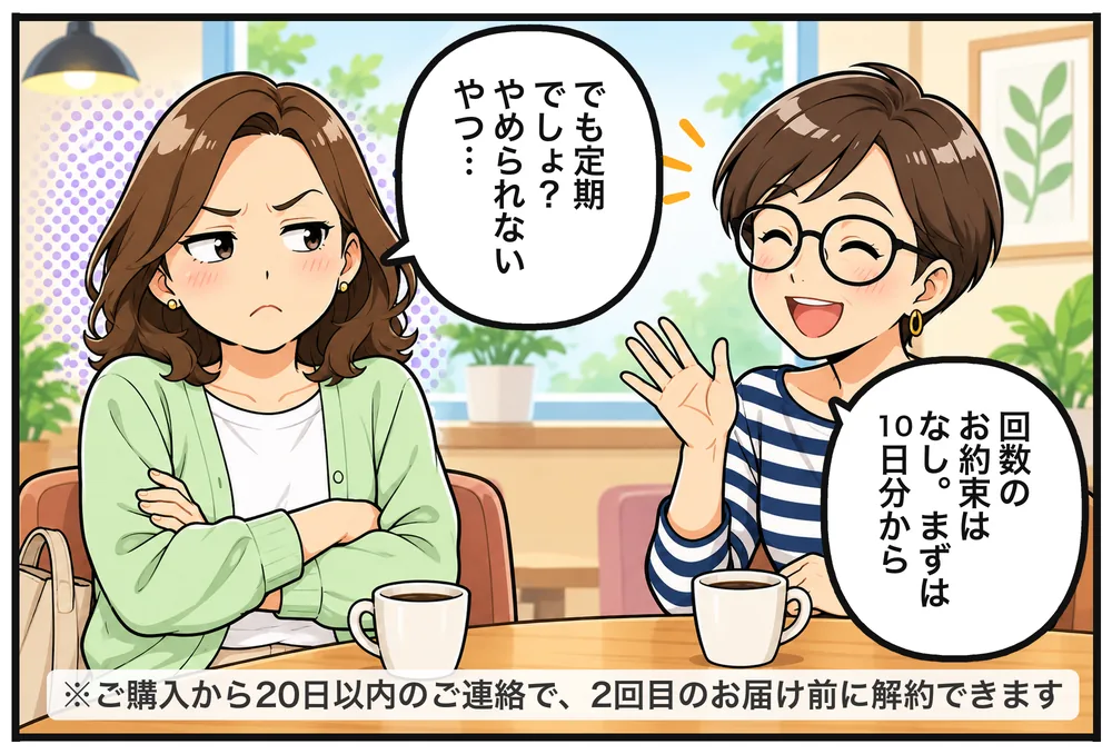 腕を組んで疑いの目のナオコ「でも定期でしょ?やめられないやつ…」手をひらひら振るリサ「回数のお約束はなし。まずは10日分から」※ご購入から20日以内のご連絡で、2回目のお届け前に解約できます