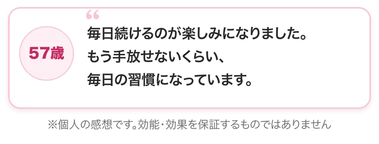 57歳：毎日続けるのが楽しみになりました。もう手放せないくらい、毎日の習慣になっています。※個人の感想です。効能・効果を保証するものではありません