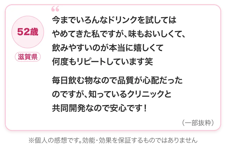 52歳・滋賀県：今までいろんなドリンクを試してはやめてきた私ですが、味もおいしくて、飲みやすいのが本当に嬉しくて何度もリピートしています笑。毎日飲む物なので品質が心配だったのですが、知っているクリニックと共同開発なので安心です！（一部抜粋）※個人の感想です。効能・効果を保証するものではありません